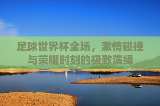 足球世界杯全场，激情碰撞与荣耀时刻的极致演绎