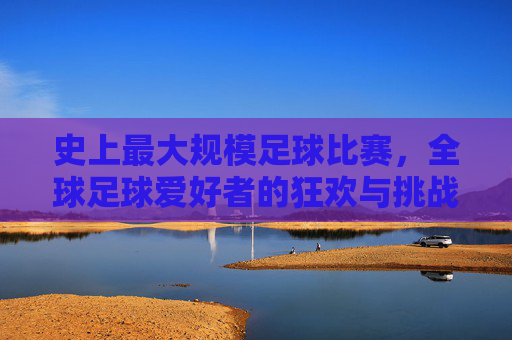 史上最大规模足球比赛,全球足球爱好者的狂欢与挑战