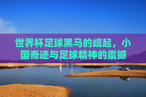 世界杯足球黑马的崛起，小国奇迹与足球精神的震撼