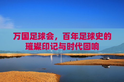 万国足球会，百年足球史的璀璨印记与时代回响