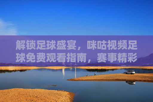 解锁足球盛宴,咪咕视频足球免费观看指南,赛事精彩不缺席