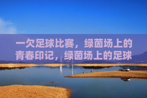 一欠足球比赛,绿茵场上的青春印记,绿茵场上的足球青春印记
