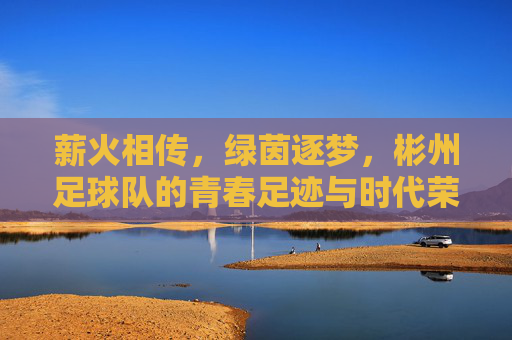 薪火相传，绿茵逐梦，彬州足球队的青春足迹与时代荣光