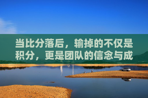 当比分落后,输掉的不仅是积分,更是团队的信念与成长契机