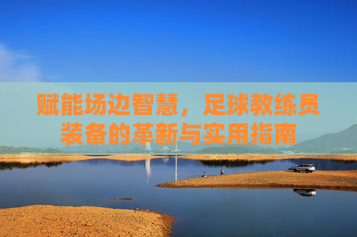赋能场边智慧,足球教练员装备的革新与实用指南