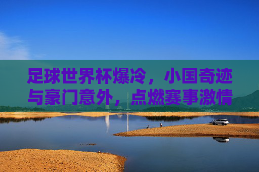 足球世界杯爆冷，小国奇迹与豪门意外，点燃赛事激情新篇章，足球世界杯爆冷，小国奇迹与豪门意外，点燃赛事激情新篇章