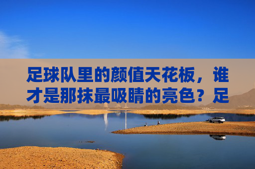 足球队里的颜值天花板，谁才是那抹最吸睛的亮色？足球队里的颜值天花板，谁才是那抹最吸睛的亮色？