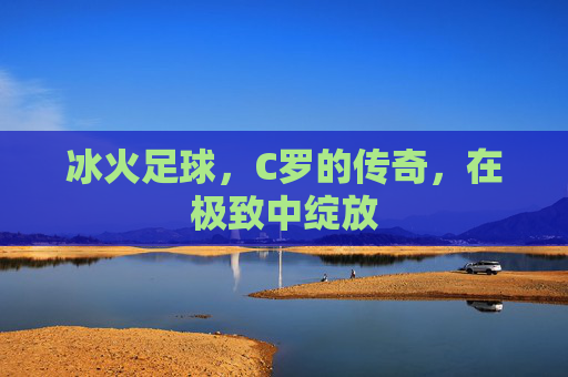 冰火足球,C罗的传奇,在极致中绽放