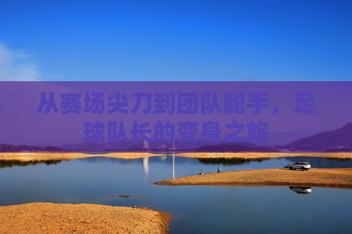 从赛场尖刀到团队舵手，足球队长的变身之旅