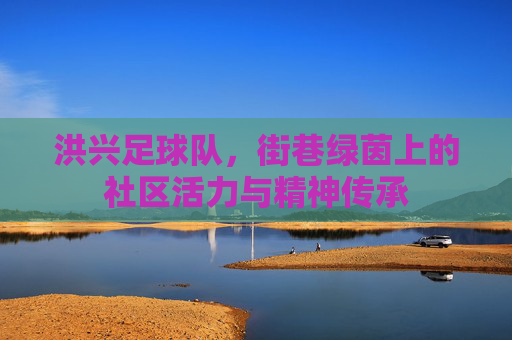 洪兴足球队,街巷绿茵上的社区活力与精神传承