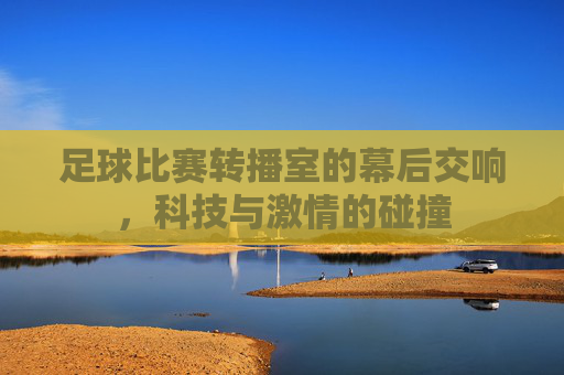 足球比赛转播室的幕后交响,科技与激情的碰撞