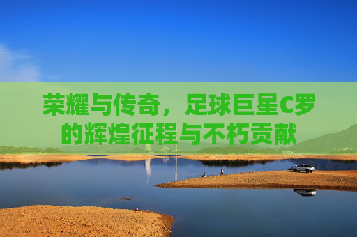 荣耀与传奇，足球巨星C罗的辉煌征程与不朽贡献