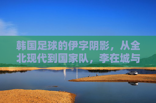 韩国足球的伊字阴影,从全北现代到国家队,李在城与日本队的恐伊情结