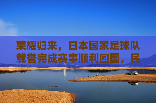 荣耀归来,日本国家足球队载誉完成赛事顺利回国,民众热情迎接,荣耀归来,日本国家足球队载誉完成赛事顺利回国,民众热情迎接