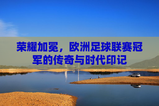 荣耀加冕，欧洲足球联赛冠军的传奇与时代印记