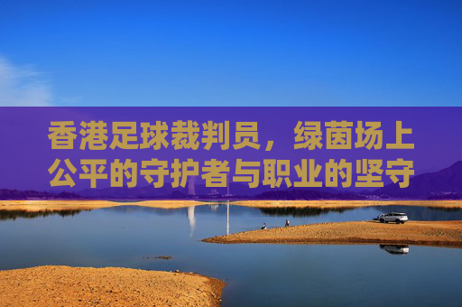 香港足球裁判员，绿茵场上公平的守护者与职业的坚守者
