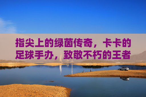 指尖上的绿茵传奇，卡卡的足球手办，致敬不朽的王者，指尖上的绿茵传奇，卡卡的足球手办，致敬不朽的王者