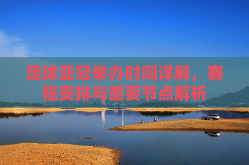 足球亚冠举办时间详解，赛程安排与重要节点解析