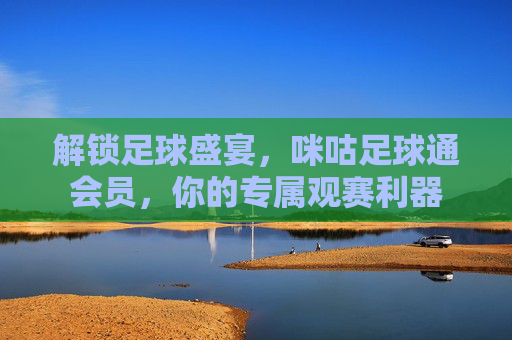 解锁足球盛宴，咪咕足球通会员，你的专属观赛利器