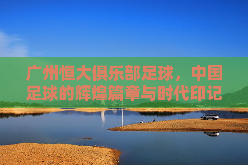广州恒大俱乐部足球,中国足球的辉煌篇章与时代印记