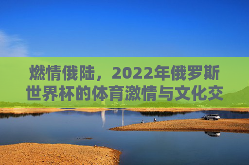 燃情俄陆，2022年俄罗斯世界杯的体育激情与文化交融