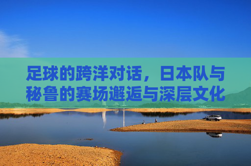 足球的跨洋对话，日本队与秘鲁的赛场邂逅与深层文化联结