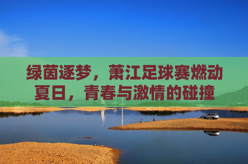 绿茵逐梦,萧江足球赛燃动夏日,青春与激情的碰撞