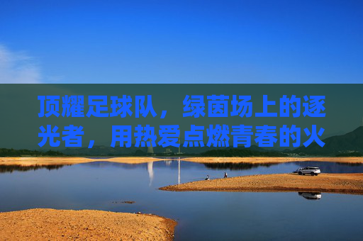 顶耀足球队,绿茵场上的逐光者,用热爱点燃青春的火焰,顶耀足球队,绿茵场上的逐光者,用热爱点燃青春火焰