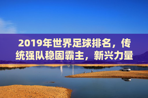 2019年世界足球排名，传统强队稳固霸主，新兴力量持续冲击前列，格局微调彰显实力变迁