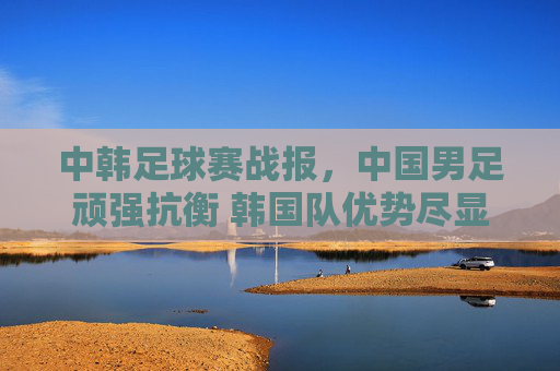 中韩足球赛战报，中国男足顽强抗衡 韩国队优势尽显