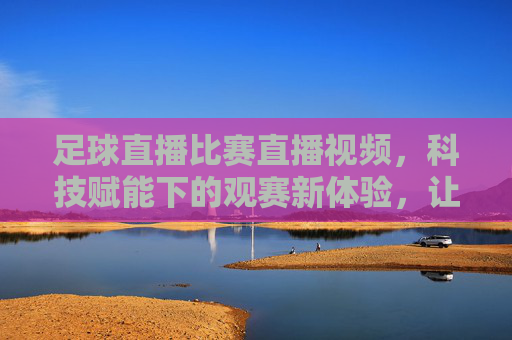 足球直播比赛直播视频,科技赋能下的观赛新体验,让足球激情永不落幕