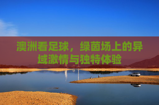 澳洲看足球，绿茵场上的异域激情与独特体验