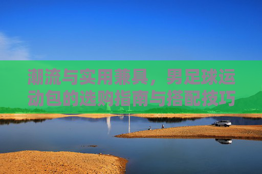 潮流与实用兼具,男足球运动包的选购指南与搭配技巧
