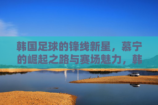 韩国足球的锋线新星,慕宁的崛起之路与赛场魅力,韩国足球锋线新星慕宁的崛起之路与赛场魅力