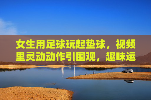 女生用足球玩起垫球，视频里灵动动作引围观，趣味运动里的青春活力