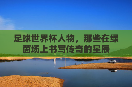 足球世界杯人物，那些在绿茵场上书写传奇的星辰