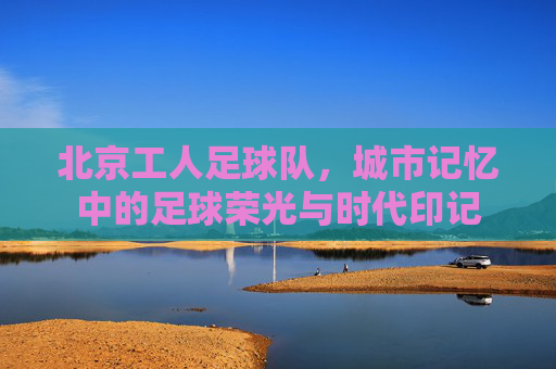 北京工人足球队，城市记忆中的足球荣光与时代印记