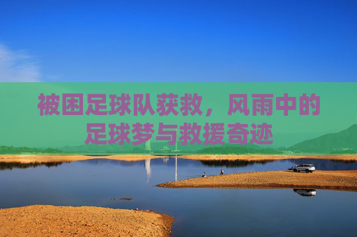 被困足球队获救，风雨中的足球梦与救援奇迹