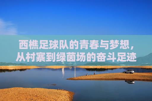 西樵足球队的青春与梦想,从村寨到绿茵场的奋斗足迹,西樵足球队的青春与梦想,从村寨到绿茵场的奋斗足迹