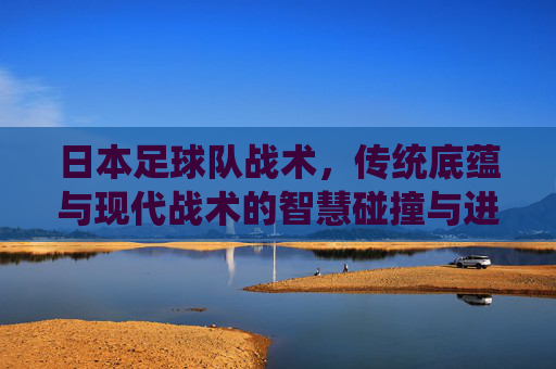 日本足球队战术，传统底蕴与现代战术的智慧碰撞与进化