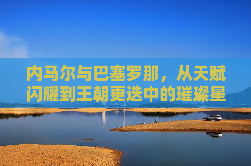 内马尔与巴塞罗那,从天赋闪耀到王朝更迭中的璀璨星火,内马尔与巴塞罗那,从天赋闪耀到王朝更迭中的璀璨星火