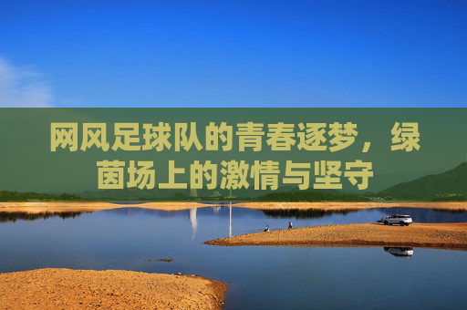 网风足球队的青春逐梦，绿茵场上的激情与坚守