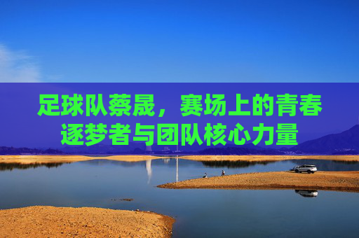 足球队蔡晟，赛场上的青春逐梦者与团队核心力量