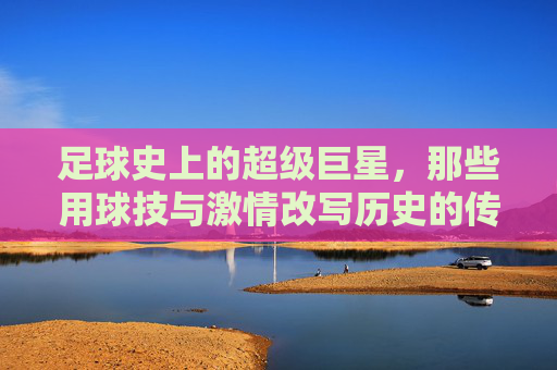 足球史上的超级巨星,那些用球技与激情改写历史的传奇人物