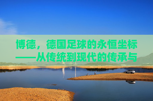博德,德国足球的永恒坐标——从传统到现代的传承与影响