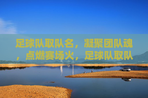 足球队取队名，凝聚团队魂，点燃赛场火，足球队取队名，凝聚团队魂，点燃赛场火