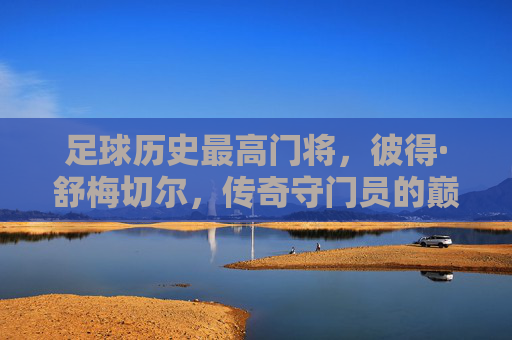 足球历史最高门将,彼得·舒梅切尔,传奇守门员的巅峰与传承