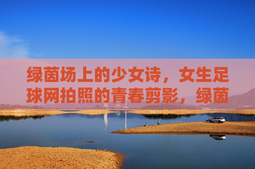 绿茵场上的少女诗，女生足球网拍照的青春剪影，绿茵场上的少女诗，女生足球网拍照的青春剪影