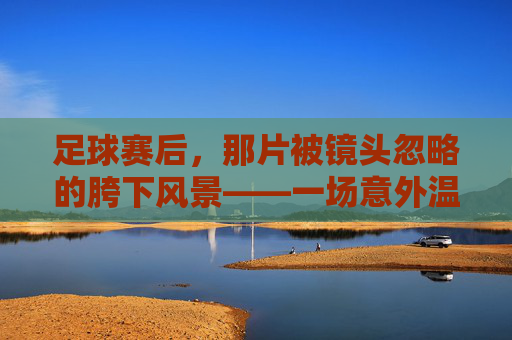 足球赛后,那片被镜头忽略的胯下风景——一场意外温情与团队之暖