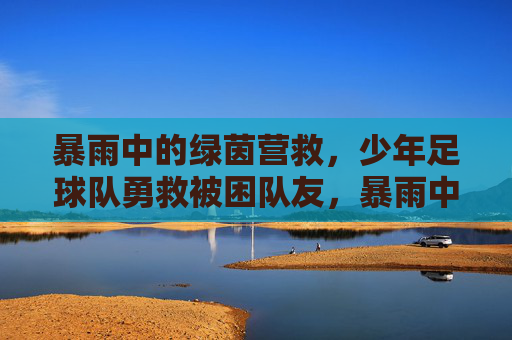 暴雨中的绿茵营救，少年足球队勇救被困队友，暴雨中的绿茵营救，少年足球队勇救被困队友